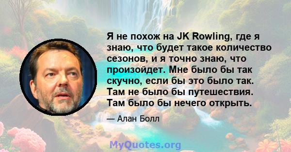 Я не похож на JK Rowling, где я знаю, что будет такое количество сезонов, и я точно знаю, что произойдет. Мне было бы так скучно, если бы это было так. Там не было бы путешествия. Там было бы нечего открыть.