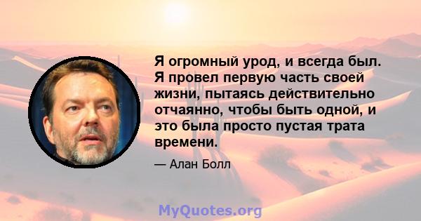 Я огромный урод, и всегда был. Я провел первую часть своей жизни, пытаясь действительно отчаянно, чтобы быть одной, и это была просто пустая трата времени.