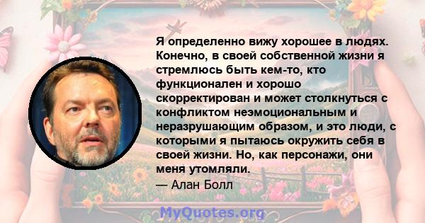 Я определенно вижу хорошее в людях. Конечно, в своей собственной жизни я стремлюсь быть кем-то, кто функционален и хорошо скорректирован и может столкнуться с конфликтом неэмоциональным и неразрушающим образом, и это