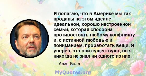 Я полагаю, что в Америке мы так проданы на этом идеале идеальной, хорошо настроенной семьи, которая способна противостоять любому конфликту и, с истинной любовью и пониманием, проработать вещи. Я уверен, что они