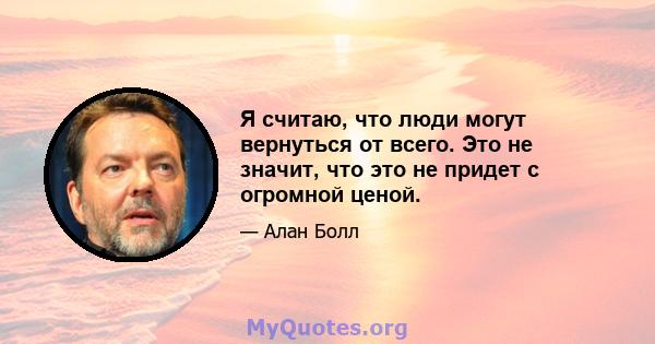 Я считаю, что люди могут вернуться от всего. Это не значит, что это не придет с огромной ценой.