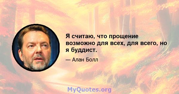 Я считаю, что прощение возможно для всех, для всего, но я буддист.