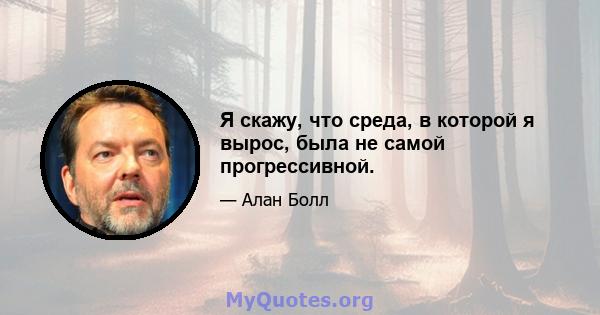 Я скажу, что среда, в которой я вырос, была не самой прогрессивной.