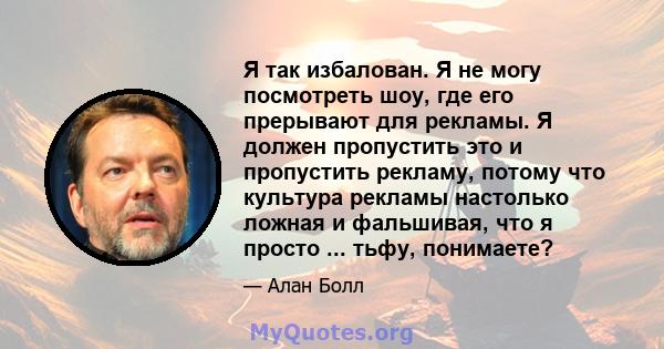 Я так избалован. Я не могу посмотреть шоу, где его прерывают для рекламы. Я должен пропустить это и пропустить рекламу, потому что культура рекламы настолько ложная и фальшивая, что я просто ... тьфу, понимаете?