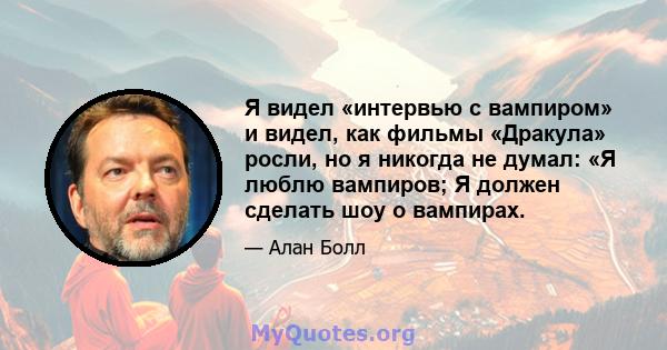 Я видел «интервью с вампиром» и видел, как фильмы «Дракула» росли, но я никогда не думал: «Я люблю вампиров; Я должен сделать шоу о вампирах.