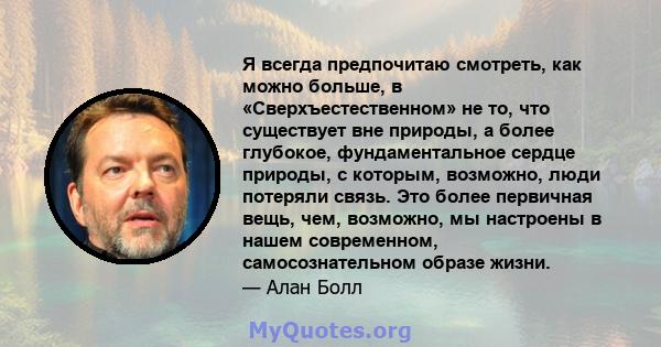 Я всегда предпочитаю смотреть, как можно больше, в «Сверхъестественном» не то, что существует вне природы, а более глубокое, фундаментальное сердце природы, с которым, возможно, люди потеряли связь. Это более первичная