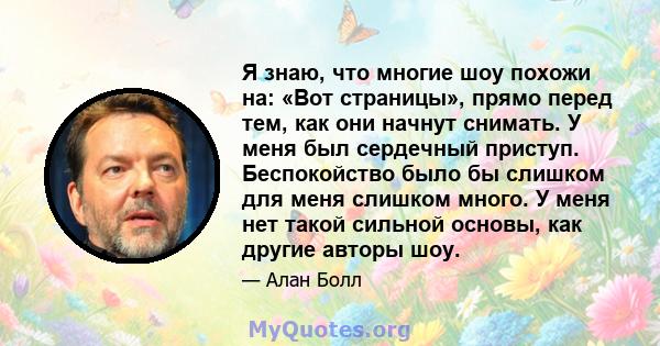 Я знаю, что многие шоу похожи на: «Вот страницы», прямо перед тем, как они начнут снимать. У меня был сердечный приступ. Беспокойство было бы слишком для меня слишком много. У меня нет такой сильной основы, как другие