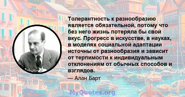 Толерантность к разнообразию является обязательной, потому что без него жизнь потеряла бы свой вкус. Прогресс в искусстве, в науках, в моделях социальной адаптации источны от разнообразия и зависит от терпимости к