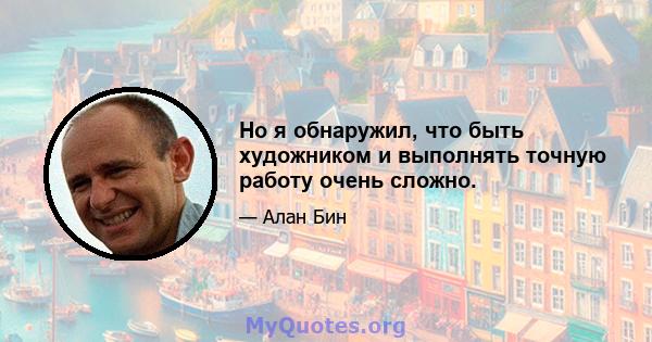 Но я обнаружил, что быть художником и выполнять точную работу очень сложно.