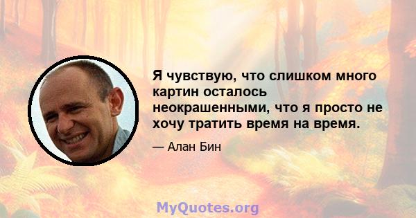 Я чувствую, что слишком много картин осталось неокрашенными, что я просто не хочу тратить время на время.