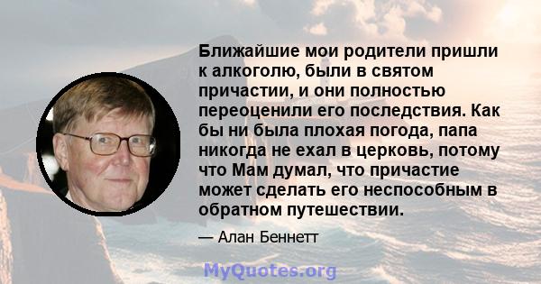 Ближайшие мои родители пришли к алкоголю, были в святом причастии, и они полностью переоценили его последствия. Как бы ни была плохая погода, папа никогда не ехал в церковь, потому что Мам думал, что причастие может