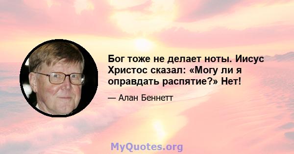 Бог тоже не делает ноты. Иисус Христос сказал: «Могу ли я оправдать распятие?» Нет!