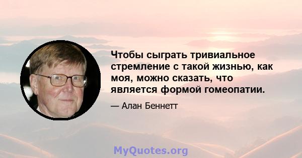 Чтобы сыграть тривиальное стремление с такой жизнью, как моя, можно сказать, что является формой гомеопатии.