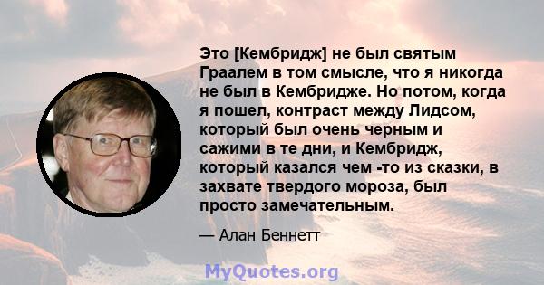 Это [Кембридж] не был святым Граалем в том смысле, что я никогда не был в Кембридже. Но потом, когда я пошел, контраст между Лидсом, который был очень черным и сажими в те дни, и Кембридж, который казался чем -то из