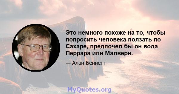 Это немного похоже на то, чтобы попросить человека ползать по Сахаре, предпочел бы он вода Перрара или Малверн.