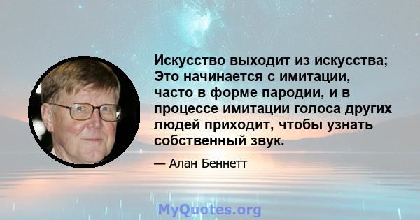 Искусство выходит из искусства; Это начинается с имитации, часто в форме пародии, и в процессе имитации голоса других людей приходит, чтобы узнать собственный звук.