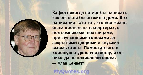 Кафка никогда не мог бы написать, как он, если бы он жил в доме. Его написание - это тот, кто вся жизнь была проведена в квартирах, с подъемниками, лестницами, приглушенными голосами за закрытыми дверями и звуками