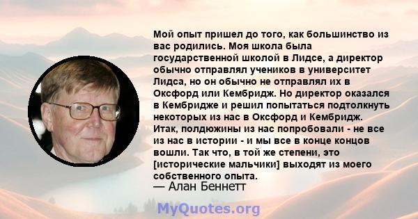 Мой опыт пришел до того, как большинство из вас родились. Моя школа была государственной школой в Лидсе, а директор обычно отправлял учеников в университет Лидса, но он обычно не отправлял их в Оксфорд или Кембридж. Но