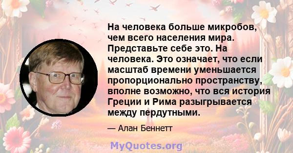 На человека больше микробов, чем всего населения мира. Представьте себе это. На человека. Это означает, что если масштаб времени уменьшается пропорционально пространству, вполне возможно, что вся история Греции и Рима