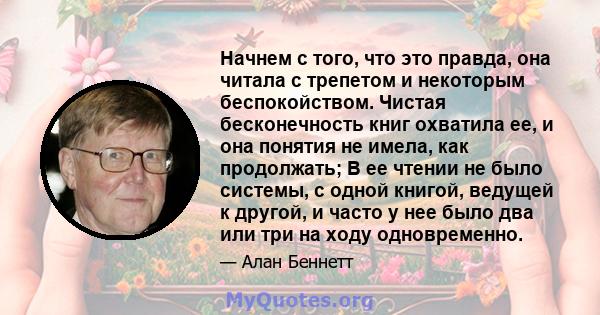 Начнем с того, что это правда, она читала с трепетом и некоторым беспокойством. Чистая бесконечность книг охватила ее, и она понятия не имела, как продолжать; В ее чтении не было системы, с одной книгой, ведущей к