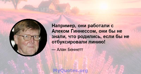 Например, они работали с Алеком Гиннессом, они бы не знали, что родились, если бы не отбуксировали линию!