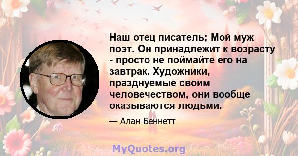 Наш отец писатель; Мой муж поэт. Он принадлежит к возрасту - просто не поймайте его на завтрак. Художники, празднуемые своим человечеством, они вообще оказываются людьми.