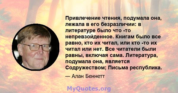 Привлечение чтения, подумала она, лежала в его безразличии: в литературе было что -то непревзойденное. Книгам было все равно, кто их читал, или кто -то их читал или нет. Все читатели были равны, включая сама.