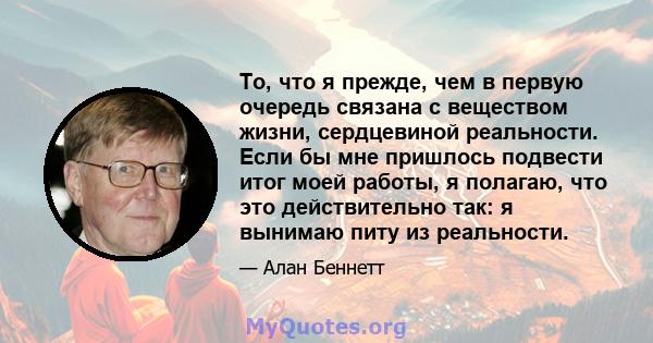 То, что я прежде, чем в первую очередь связана с веществом жизни, сердцевиной реальности. Если бы мне пришлось подвести итог моей работы, я полагаю, что это действительно так: я вынимаю питу из реальности.