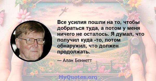 Все усилия пошли на то, чтобы добраться туда, а потом у меня ничего не осталось. Я думал, что получил куда -то, потом обнаружил, что должен продолжать.