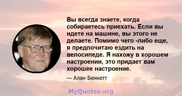 Вы всегда знаете, когда собираетесь приехать. Если вы идете на машине, вы этого не делаете. Помимо чего -либо еще, я предпочитаю ездить на велосипеде. Я нахожу в хорошем настроении, это придает вам хорошее настроение.