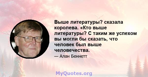 Выше литературы? сказала королева. «Кто выше литературы? С таким же успехом вы могли бы сказать, что человек был выше человечества.