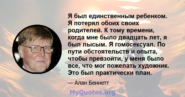 Я был единственным ребенком. Я потерял обоих своих родителей. К тому времени, когда мне было двадцать лет, я был лысым. Я гомосексуал. По пути обстоятельств и опыта, чтобы превзойти, у меня было все, что мог пожелать