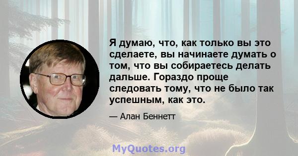 Я думаю, что, как только вы это сделаете, вы начинаете думать о том, что вы собираетесь делать дальше. Гораздо проще следовать тому, что не было так успешным, как это.