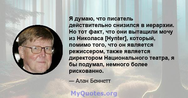 Я думаю, что писатель действительно снизился в иерархии. Но тот факт, что они вытащили мочу из Николаса [Hynter], который, помимо того, что он является режиссером, также является директором Национального театра, я бы