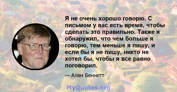 Я не очень хорошо говорю. С письмом у вас есть время, чтобы сделать это правильно. Также я обнаружил, что чем больше я говорю, тем меньше я пишу, и если бы я не пишу, никто не хотел бы, чтобы я все равно поговорил.