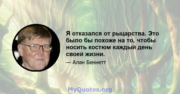 Я отказался от рыцарства. Это было бы похоже на то, чтобы носить костюм каждый день своей жизни.