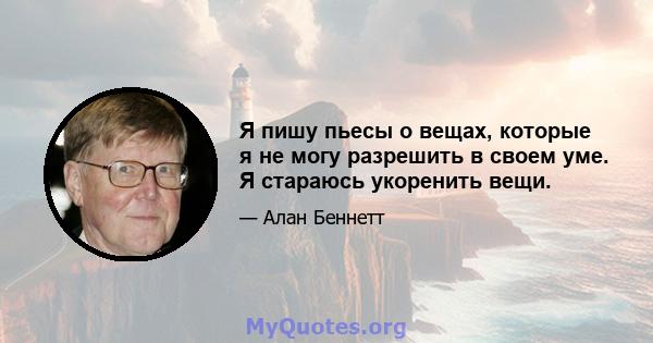 Я пишу пьесы о вещах, которые я не могу разрешить в своем уме. Я стараюсь укоренить вещи.