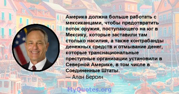 Америка должна больше работать с мексиканцами, чтобы предотвратить поток оружия, поступающего на юг в Мексику, которые заставили там столько насилия, а также контрабанды денежных средств и отмывание денег, которые