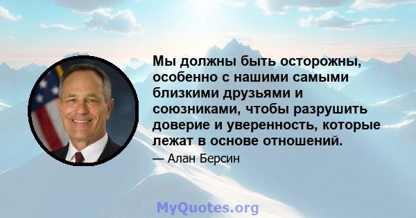 Мы должны быть осторожны, особенно с нашими самыми близкими друзьями и союзниками, чтобы разрушить доверие и уверенность, которые лежат в основе отношений.