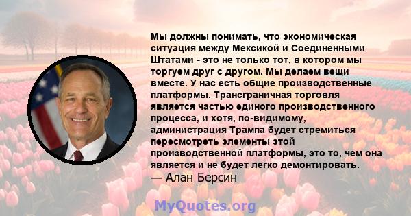 Мы должны понимать, что экономическая ситуация между Мексикой и Соединенными Штатами - это не только тот, в котором мы торгуем друг с другом. Мы делаем вещи вместе. У нас есть общие производственные платформы.