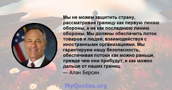 Мы не можем защитить страну, рассматривая границу как первую линию обороны, а не как последнюю линию обороны. Мы должны обеспечить поток товаров и людей, взаимодействуя с иностранными организациями. Мы гарантируем нашу