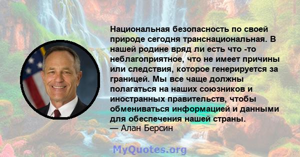 Национальная безопасность по своей природе сегодня транснациональная. В нашей родине вряд ли есть что -то неблагоприятное, что не имеет причины или следствия, которое генерируется за границей. Мы все чаще должны