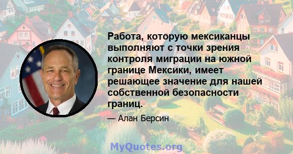 Работа, которую мексиканцы выполняют с точки зрения контроля миграции на южной границе Мексики, имеет решающее значение для нашей собственной безопасности границ.