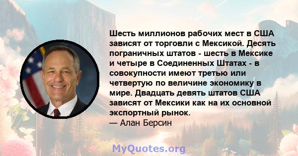 Шесть миллионов рабочих мест в США зависят от торговли с Мексикой. Десять пограничных штатов - шесть в Мексике и четыре в Соединенных Штатах - в совокупности имеют третью или четвертую по величине экономику в мире.