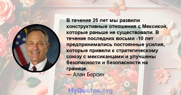 В течение 25 лет мы развили конструктивные отношения с Мексикой, которые раньше не существовали. В течение последних восьми -10 лет предпринимались постоянные усилия, которые привели к стратегическому союзу с