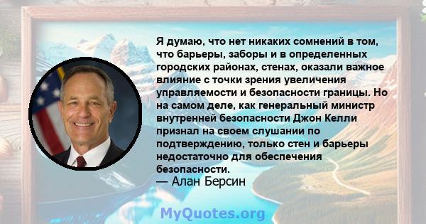 Я думаю, что нет никаких сомнений в том, что барьеры, заборы и в определенных городских районах, стенах, оказали важное влияние с точки зрения увеличения управляемости и безопасности границы. Но на самом деле, как