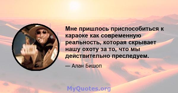 Мне пришлось приспособиться к караоке как современную реальность, которая скрывает нашу охоту за то, что мы действительно преследуем.