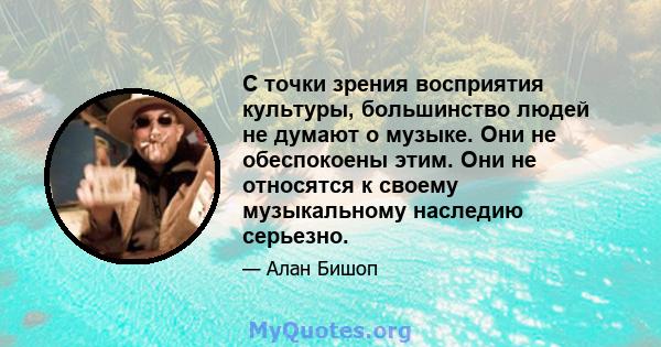 С точки зрения восприятия культуры, большинство людей не думают о музыке. Они не обеспокоены этим. Они не относятся к своему музыкальному наследию серьезно.