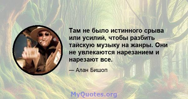 Там не было истинного срыва или усилий, чтобы разбить тайскую музыку на жанры. Они не увлекаются нарезанием и нарезают все.