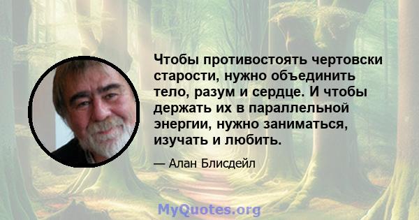 Чтобы противостоять чертовски старости, нужно объединить тело, разум и сердце. И чтобы держать их в параллельной энергии, нужно заниматься, изучать и любить.